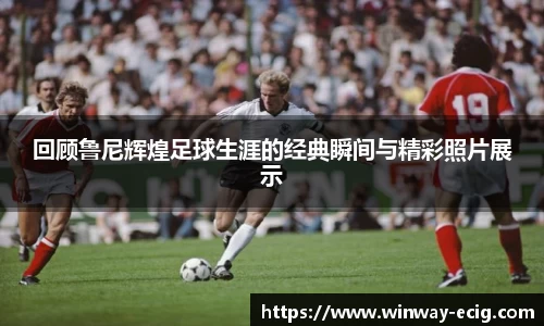 回顾鲁尼辉煌足球生涯的经典瞬间与精彩照片展示